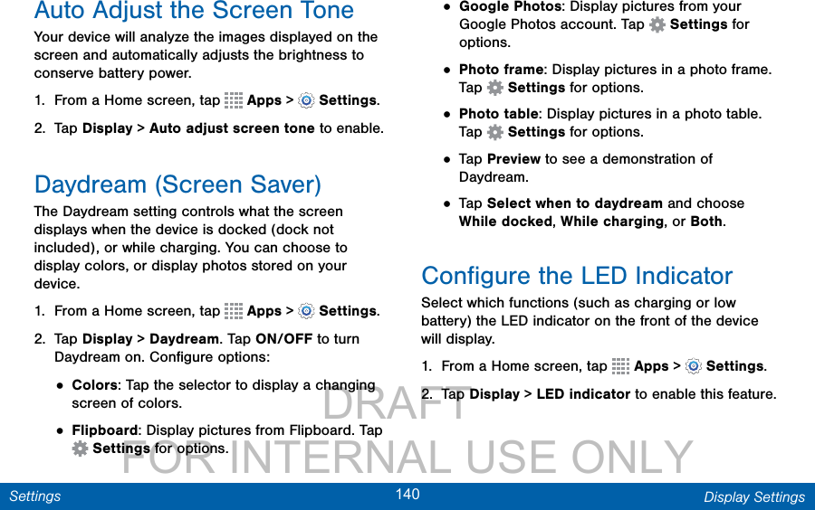                DRAFT FOR INTERNAL USE ONLY140 Display SettingsSettingsAuto Adjust the Screen ToneYour device will analyze the images displayed on the screen and automatically adjusts the brightness to conserve battery power.1.  From a Home screen, tap   Apps &gt;  Settings.2.  Tap Display &gt; Auto adjust screen tone to enable.Daydream (Screen Saver)The Daydream setting controls what the screen displays when the device is docked (dock not included), or while charging. You can choose to display colors, or display photos stored on your device.1.  From a Home screen, tap   Apps &gt;  Settings.2.  Tap Display &gt; Daydream. Tap ON/OFF to turn Daydream on. Conﬁgure options:• Colors: Tap the selector to display a changing screen of colors.• Flipboard: Display pictures from Flipboard. Tap  Settings for options.• Google Photos: Display pictures from your Google Photos account. Tap   Settings for options.• Photo frame: Display pictures in a photo frame. Tap   Settings for options.• Photo table: Display pictures in a photo table. Tap   Settings for options.• Tap Preview to see a demonstration of Daydream.• Tap Select when to daydream and choose While docked, While charging, or Both.Conﬁgure the LED IndicatorSelect which functions (such as charging or low battery) the LED indicator on the front of the device will display.1.  From a Home screen, tap   Apps &gt;  Settings.2.  Tap Display &gt; LED indicator to enable this feature. 