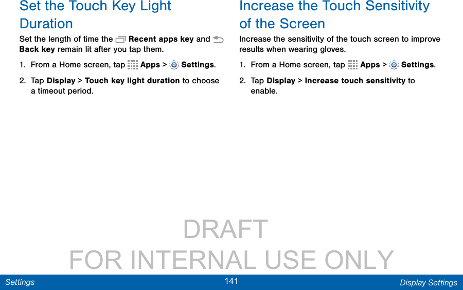                 DRAFT FOR INTERNAL USE ONLY141 Display SettingsSettingsSet the Touch Key Light DurationSet the length of time the   Recent apps key and   Back key remain lit after you tap them.1.  From a Home screen, tap   Apps &gt;  Settings.2.  Tap Display &gt; Touch key light duration to choose a timeout period.Increase the Touch Sensitivity of the ScreenIncrease the sensitivity of the touch screen to improve results when wearing gloves.1.  From a Home screen, tap   Apps &gt;  Settings.2.  Tap Display &gt; Increase touch sensitivity to enable.