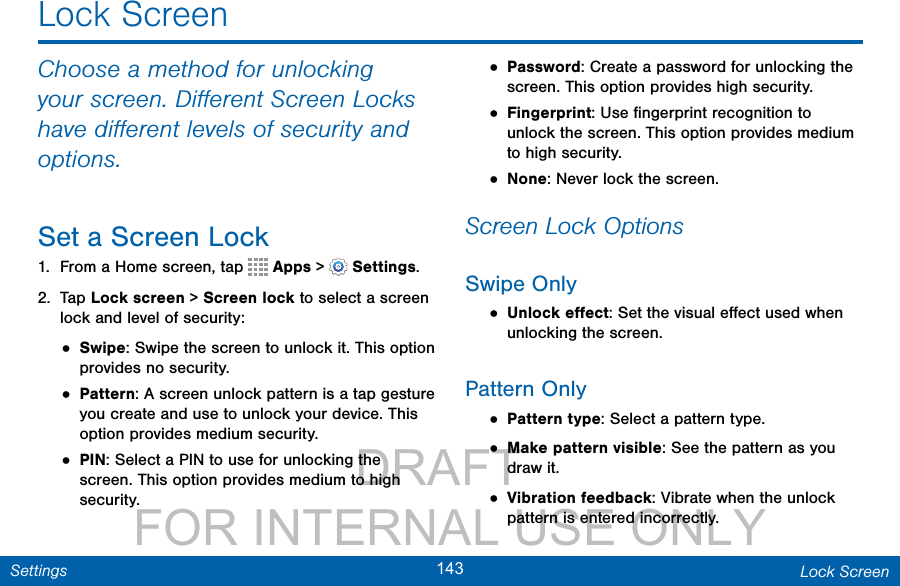                 DRAFT FOR INTERNAL USE ONLY143 Lock ScreenSettingsLock ScreenChoose a method for unlocking your screen. Diﬀerent Screen Locks have diﬀerent levels of security and options. Set a Screen Lock1.  From a Home screen, tap   Apps&gt; Settings.2.  Tap Lock screen &gt; Screen lock to select a screen lock and level of security:• Swipe: Swipe the screen to unlock it. This option provides no security.• Pattern: A screen unlock pattern is a tap gesture you create and use to unlock your device. This option provides medium security.• PIN: Select a PIN to use for unlocking the screen. This option provides medium to high security.• Password: Create a password for unlocking the screen. This option provides high security.• Fingerprint: Use ﬁngerprint recognition to unlock the screen. This option provides medium to high security.• None: Never lock the screen.Screen Lock OptionsSwipe Only• Unlock eﬀect: Set the visual eﬀect used when unlocking the screen.Pattern Only• Pattern type: Select a pattern type.• Make pattern visible: See the pattern as you draw it.• Vibration feedback: Vibrate when the unlock pattern is entered incorrectly.