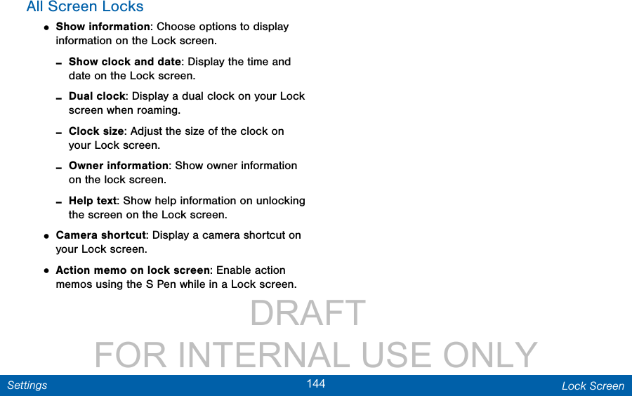                 DRAFT FOR INTERNAL USE ONLY144 Lock ScreenSettingsAll Screen Locks• Show information: Choose options to display information on the Lock screen. -Show clock and date: Display the time and date on the Lock screen. -Dual clock: Display a dual clock on your Lock screen when roaming. -Clock size: Adjust the size of the clock on your Lock screen. -Owner information: Show owner information on the lock screen. -Help text: Show help information on unlocking the screen on the Lock screen.• Camera shortcut: Display a camera shortcut on your Lock screen.• Action memo on lock screen: Enable action memos using the S Pen while in a Lock screen.