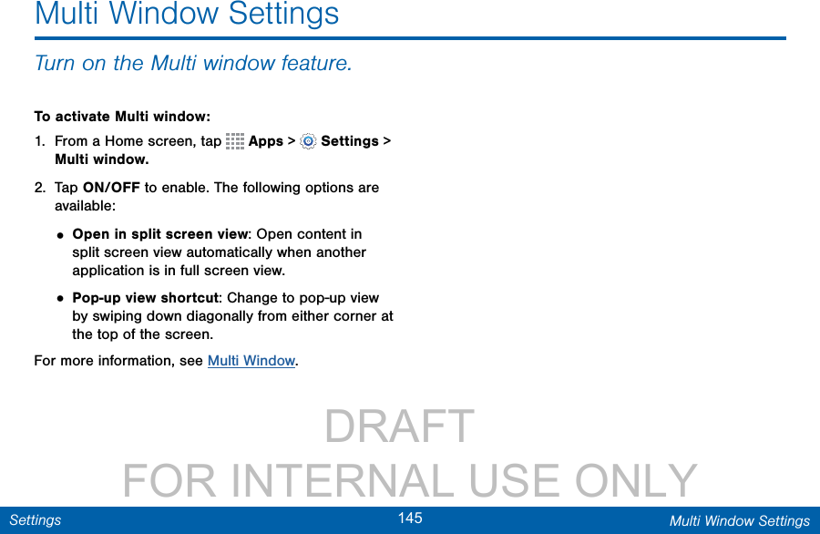                 DRAFT FOR INTERNAL USE ONLY145 Multi Window SettingsSettingsTurn on the Multi window feature.To activate Multi window:1.  From a Home screen, tap   Apps &gt;  Settings &gt; Multi window.2.  Tap ON/OFF to enable. The following options are available:• Open in split screen view: Open content in split screen view automatically when another application is in full screen view. • Pop-up view shortcut: Change to pop-up view by swiping down diagonally from either corner at the top of the screen.For more information, see Multi Window.Multi Window Settings