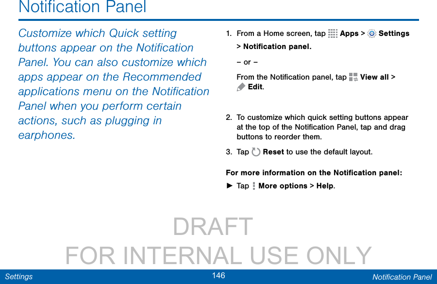                 DRAFT FOR INTERNAL USE ONLY146 Notiﬁcation PanelSettingsCustomize which Quicksetting buttons appear on the Notiﬁcation Panel. You can also customize which apps appear on the Recommended applications menu on the Notiﬁcation Panel when you perform certain actions, such as plugging in earphones.1.  From a Home screen, tap   Apps &gt;  Settings &gt;Notiﬁcation panel.– or –From the Notiﬁcation panel, tap   View all &gt; Edit.2.  To customize which quick setting buttons appear at the top of the Notiﬁcation Panel, tap and drag buttons to reorder them. 3.  Tap  Reset to use the default layout.For more information on the Notiﬁcation panel: ►Tap   More options &gt; Help.Notiﬁcation Panel