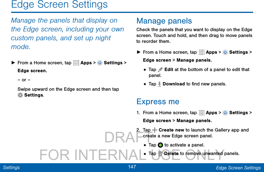                 DRAFT FOR INTERNAL USE ONLY147 Edge Screen SettingsSettingsManage the panels that display on the Edge screen, including your own custom panels, and set up night mode. ►From a Home screen, tap  Apps &gt;  Settings &gt; Edge screen.– or –Swipe upward on the Edge screen and then tap Settings.Manage panelsCheck the panels that you want to display on the Edge screen. Touch and hold, and then drag to move panels to reorder them. ►From a Home screen, tap  Apps &gt;  Settings &gt; Edge screen &gt; Manage panels.• Tap   Edit at the bottom of a panel to edit that panel.• Tap   Download to ﬁnd new panels.Express me1.  From a Home screen, tap  Apps &gt;  Settings &gt; Edge screen &gt; Manage panels.2.  Tap   Create new to launch the Gallery app and create a new Edge screen panel.• Tap   to activate a panel.• Tap   Delete to remove unwanted panels.Edge Screen Settings