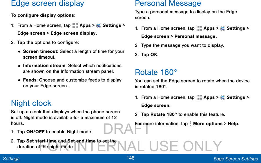                 DRAFT FOR INTERNAL USE ONLY148 Edge Screen SettingsSettingsEdge screen displayTo conﬁgure display options:1.  From a Home screen, tap  Apps &gt;  Settings &gt; Edge screen &gt; Edge screen display. 2.  Tap the options to conﬁgure:• Screen timeout: Select a length of time for your screen timeout.• Information stream: Select which notiﬁcations are shown on the Information stream panel.• Feeds: Choose and customize feeds to display on your Edge screen.Night clockSet up a clock that displays when the phone screen is oﬀ. Night mode is available for a maximum of 12 hours.1.  Tap ON/OFF to enable Night mode.2.  Tap Set start time and Set end time to set the duration of the night mode.Personal MessageType a personal message to display on the Edge screen.1.  From a Home screen, tap  Apps &gt;  Settings &gt; Edge screen &gt; Personal message. 2.  Type the message you want to display.3.  Tap OK.Rotate 180°You can set the Edge screen to rotate when the device is rotated 180°.1.  From a Home screen, tap  Apps &gt;  Settings &gt; Edge screen. 2.  Tap Rotate 180° to enable this feature.For more information, tap   More options &gt; Help.
