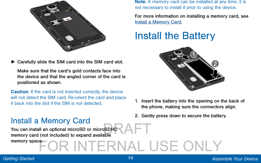                 DRAFT FOR INTERNAL USE ONLY14 Assemble Your DeviceGetting Started ►Carefully slide the SIM card into the SIM card slot. Make sure that the card’s gold contacts face into the device and that the angled corner of the card is positioned as shown. Caution: If the card is not inserted correctly, the device will not detect the SIM card. Re-orient the card and place it back into the slot if the SIM is notdetected.Install a Memory CardYou can install an optional microSD or microSDHC memory card (not included) to expand available memory space.Note: A memory card can be installed at any time; it is not necessary to install it prior to using the device.  For more information on installing a memory card, see Install a Memory Card.Install the Battery1.  Insert the battery into the opening on the back of the phone, making sure the connectors align. 2.  Gently press down to secure the battery.