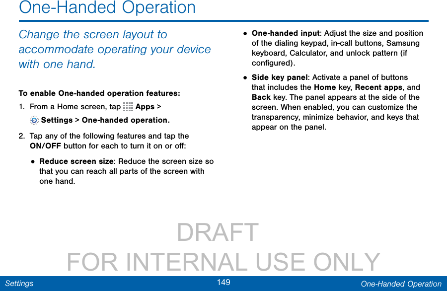                 DRAFT FOR INTERNAL USE ONLY149 One-Handed OperationSettingsChange the screen layout to accommodate operating your device with one hand.To enable One-handed operation features:1.  From a Home screen, tap   Apps &gt; Settings&gt;One-handed operation.2.  Tap any of the following features and tap the ON/OFF button for each to turn it on or oﬀ:• Reduce screen size: Reduce the screen size so that you can reach all parts of the screen with one hand.• One-handed input: Adjust the size and position of the dialing keypad, in-call buttons, Samsung keyboard, Calculator, and unlock pattern (if conﬁgured).• Side key panel: Activate a panel of buttons that includes the Home key, Recent apps, and Back key. The panel appears at the side of the screen. When enabled, you can customize the transparency, minimize behavior, and keys that appear on the panel.One-Handed Operation