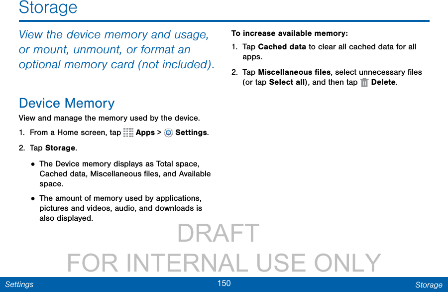                 DRAFT FOR INTERNAL USE ONLY150 StorageSettingsStorageView the device memory and usage, or mount, unmount, or format an optional memory card (not included).Device MemoryView and manage the memory used by the device.1.  From a Home screen, tap   Apps &gt;  Settings.2.  Tap Storage.• The Device memory displays as Total space, Cached data, Miscellaneous ﬁles, and Available space.• The amount of memory used by applications, pictures and videos, audio, and downloads is also displayed.To increase available memory:1.  Tap Cached data to clear all cached data for all apps.2.  Tap Miscellaneous ﬁles, select unnecessaryﬁles (or tap Select all), andthentap   Delete.