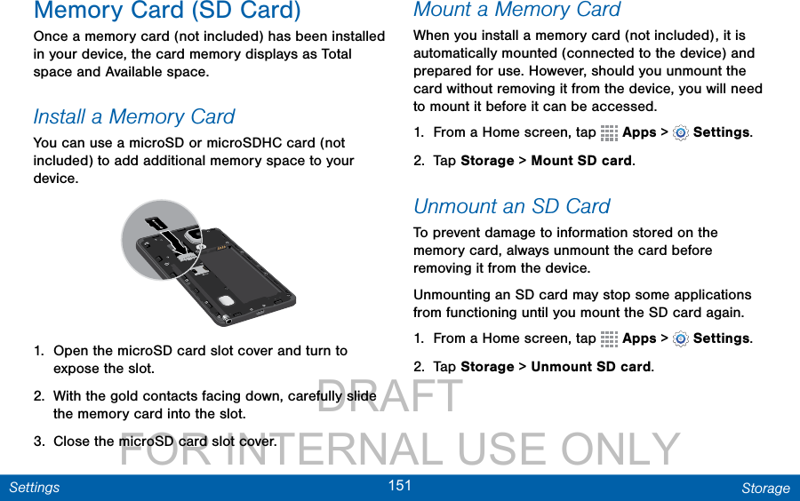                 DRAFT FOR INTERNAL USE ONLY151 StorageSettingsMemory Card (SD Card)Once a memory card (not included) has been installed in your device, the card memory displays as Total space and Available space.Install a Memory CardYou can use a microSD or microSDHC card (not included) to add additional memory space to your device. 1.  Open the microSD card slot cover and turn to expose the slot.2.  With the gold contacts facing down, carefully slide the memory card into the slot.3.  Close the microSD card slot cover.Mount a Memory CardWhen you install a memory card (not included), it is automatically mounted (connected to the device) and prepared for use. However, should you unmount the card without removing it from the device, you will need to mount it before it can be accessed. 1.  From a Home screen, tap   Apps &gt;  Settings.2.  Tap Storage &gt; Mount SD card.Unmount an SD CardTo prevent damage to information stored on the memory card, always unmount the card before removing it from the device.Unmounting an SD card may stop some applications from functioning until you mount the SD card again.1.  From a Home screen, tap   Apps &gt;  Settings.2.  Tap Storage &gt; Unmount SD card.
