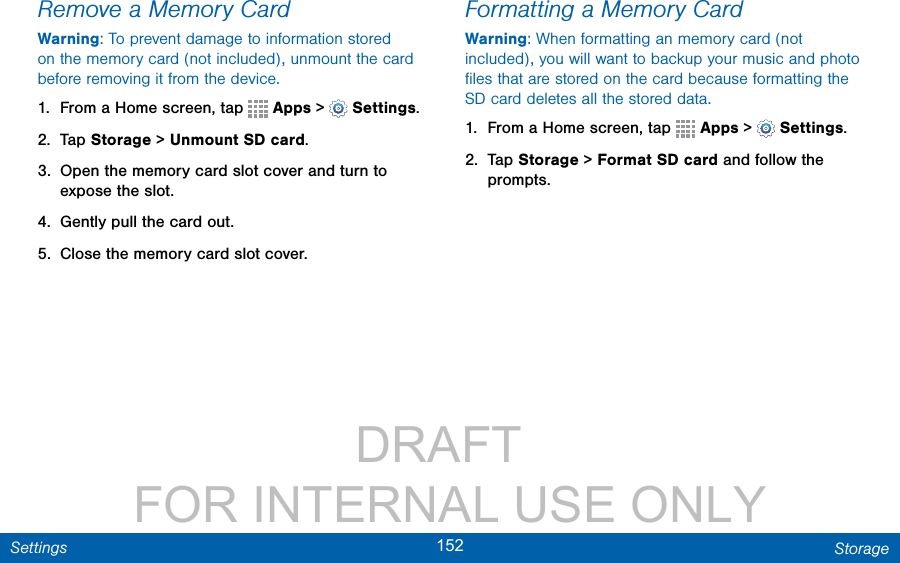                 DRAFT FOR INTERNAL USE ONLY152 StorageSettingsRemove a Memory CardWarning: To prevent damage to information stored on the memory card (not included), unmount the card before removing it from the device.1.  From a Home screen, tap   Apps &gt;  Settings.2.  Tap Storage &gt; Unmount SD card.3.  Open the memory card slot cover and turn to expose the slot.4.  Gently pull the card out.5.  Close the memory card slot cover.Formatting a Memory CardWarning: When formatting an memory card (not included), you will want to backup your music and photo ﬁles that are stored on the card because formatting the SD card deletes all the stored data.1.  From a Home screen, tap   Apps &gt;  Settings.2.  Tap Storage &gt; Format SD card and follow the prompts.