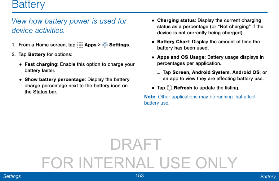                 DRAFT FOR INTERNAL USE ONLY153 BatterySettingsView how battery power is used for device activities.1.  From a Home screen, tap   Apps &gt;  Settings.2.  Tap Battery for options:• Fast charging: Enable this option to charge your battery faster.• Show battery percentage: Display the battery charge percentage next to the battery icon on the Status bar.• Charging status: Display the current charging status as a percentage (or “Not charging” if the device is not currently being charged).• Battery Chart: Display the amount of time the battery has been used.• Apps and OS Usage: Battery usage displays in percentages per application. -Tap Screen, Android System, Android OS, or an app to view they are aﬀecting battery use.• Tap   Refresh to update the listing.Note: Other applications may be running that aﬀect battery use.Battery
