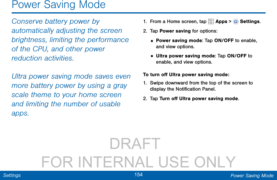                 DRAFT FOR INTERNAL USE ONLY154 Power Saving ModeSettingsPower Saving ModeConserve battery power by automatically adjusting the screen brightness, limiting the performance of the CPU, and other power reduction activities.Ultra power saving mode saves even more battery power by using a gray scale theme to your home screen and limiting the number of usable apps.1.  From a Home screen, tap   Apps &gt;  Settings.2.  Tap Power saving for options:• Power saving mode: Tap ON/OFF to enable, and view options.• Ultra power saving mode: Tap ON/OFF to enable, and view options.To turn oﬀ Ultra power saving mode:1.  Swipe downward from the top of the screen to display the Notiﬁcation Panel.2.  Tap Turn oﬀ Ultra power saving mode.