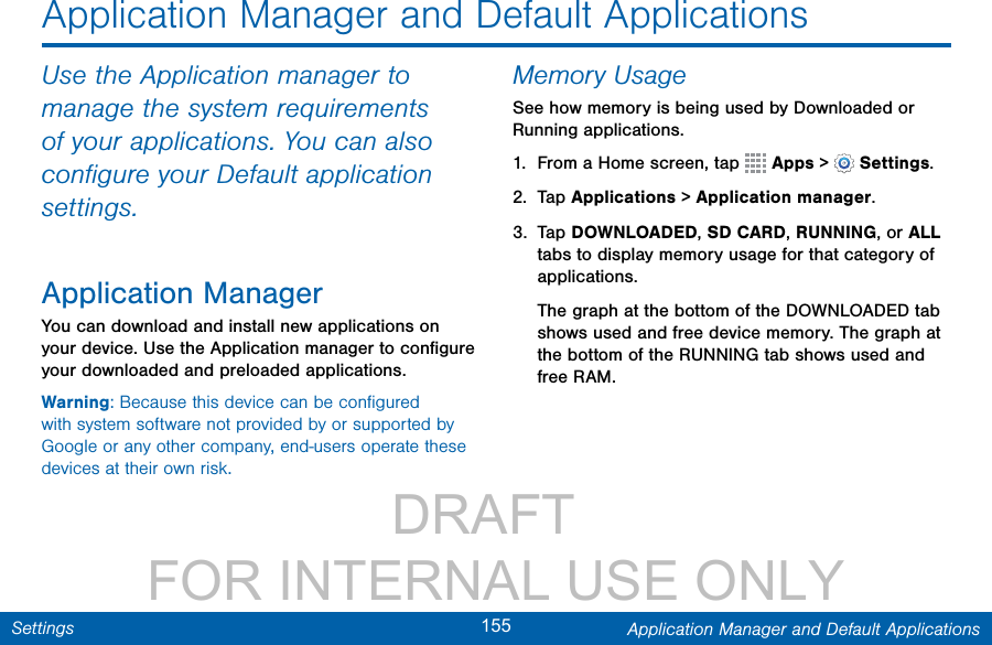                 DRAFT FOR INTERNAL USE ONLY155 Application Manager and Default ApplicationsSettingsApplication Manager and Default ApplicationsUse the Application manager to manage the system requirements of your applications. You can also conﬁgure your Default application settings.Application ManagerYou can download and install new applications on your device. Use the Application manager to conﬁgure your downloaded and preloaded applications.Warning: Because this device can be conﬁgured with system software not provided by or supported by Google or any other company, end-users operate these devices at their own risk.Memory UsageSee how memory is being used by Downloaded or Running applications.1.  From a Home screen, tap   Apps &gt;  Settings.2.  Tap Applications&gt; Applicationmanager.3.  Tap DOWNLOADED, SD CARD, RUNNING, or ALL tabs to display memory usage for that category of applications.The graph at the bottom of the DOWNLOADED tab shows used and free device memory. The graph at the bottom of the RUNNING tab shows used and free RAM.