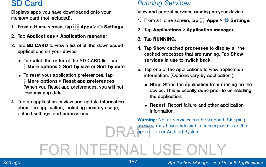                 DRAFT FOR INTERNAL USE ONLY157 Application Manager and Default ApplicationsSettingsSD CardDisplays apps you have downloaded onto your memory card (not included).1.  From a Home screen, tap   Apps &gt;  Settings.2.  Tap Applications &gt; Applicationmanager.3.  Tap SD CARD to view a list of all the downloaded applications on your device.• To switch the order of the SD CARD list, tap More options &gt; Sort by size or Sort by date.• To reset your application preferences, tap More options &gt; Reset app preferences. (When you Reset app preferences, you will not lose any app data.)4.  Tap an application to view and update information about the application, including memory usage, default settings, and permissions.Running ServicesView and control services running on your device.1.  From a Home screen, tap   Apps &gt;  Settings.2.  Tap Applications &gt; Applicationmanager.3.  Tap RUNNING.4.  Tap Show cached processes to display all the cached processes that are running. Tap Show services in use to switch back.5.  Tap one of the applications to view application information. (Options vary by application.)• Stop: Stops the application from running on the device. This is usually done prior to uninstalling the application.• Report: Report failure and other application information.Warning: Not all services can be stopped. Stopping services may have undesirable consequences on the application or Android System.