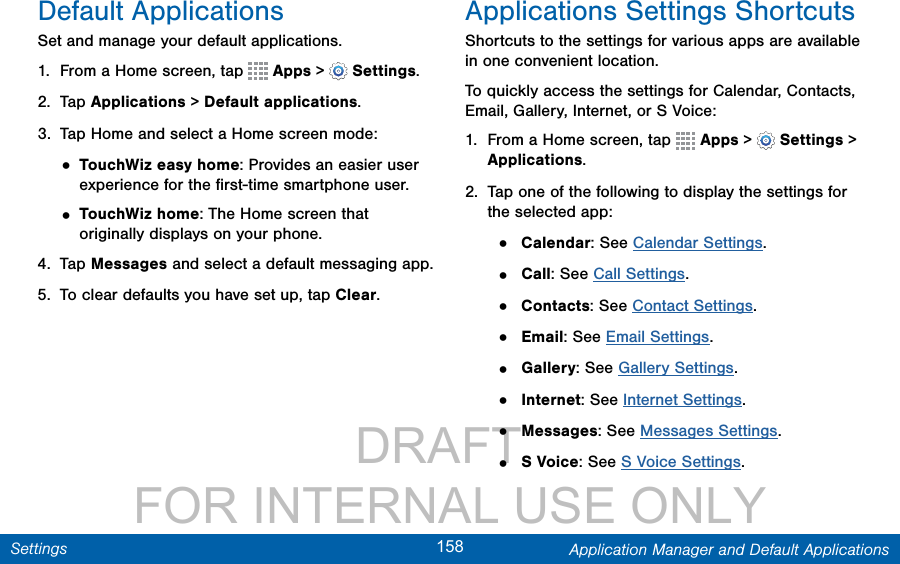                 DRAFT FOR INTERNAL USE ONLY158 Application Manager and Default ApplicationsSettingsDefault ApplicationsSet and manage your default applications.1.  From a Home screen, tap   Apps &gt;  Settings.2.  Tap Applications &gt; Default applications.3.  Tap Home and select a Home screen mode:• TouchWiz easy home: Provides an easier user experience for the ﬁrst-time smartphone user.• TouchWiz home: The Home screen that originally displays on your phone.4.  Tap Messages and select a default messaging app.5.  To clear defaults you have set up, tap Clear.Applications Settings ShortcutsShortcuts to the settings for various apps are available in one convenient location.To quickly access the settings for Calendar, Contacts, Email, Gallery, Internet, or S Voice: 1.  From a Home screen, tap   Apps &gt;  Settings &gt; Applications.2.  Tap one of the following to display the settings for the selected app:•  Calendar: See Calendar Settings.•  Call: See Call Settings.•  Contacts: See Contact Settings.•  Email: See Email Settings.•  Gallery: See Gallery Settings.•  Internet: See Internet Settings.•  Messages: See Messages Settings.•  S Voice: See S Voice Settings.