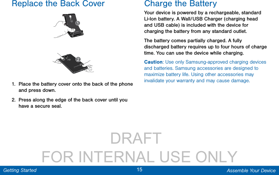                 DRAFT FOR INTERNAL USE ONLY15 Assemble Your DeviceGetting StartedReplace the Back Cover1.  Place the battery cover onto the back of the phone and press down.2.  Press along the edge of the back cover until you have a secure seal.Charge the BatteryYour device is powered by a rechargeable, standard Li-Ion battery. A Wall/USB Charger (charging head and USB cable) is included with the device for charging the battery from any standard outlet. The battery comes partially charged. A fully discharged battery requires up to four hours of charge time. You can use the device while charging.Caution: Use only Samsung-approved charging devices and batteries. Samsung accessories are designed to maximize battery life. Using other accessories may invalidate your warranty and may cause damage.