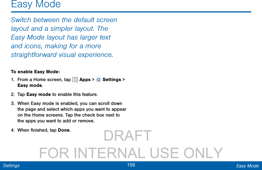                 DRAFT FOR INTERNAL USE ONLY159 Easy ModeSettingsSwitch between the default screen layout and a simpler layout. The Easy Mode layout has larger text and icons, making for a more straightforward visual experience.To enable Easy Mode:1.  From a Home screen, tap   Apps &gt;  Settings&gt; Easy mode.2.  Tap Easy mode to enable this feature.3.  When Easy mode is enabled, you can scroll down the page and select which apps you want to appear on the Home screens. Tap the check box next to the apps you want to add or remove.4.  When ﬁnished, tap Done.Easy Mode