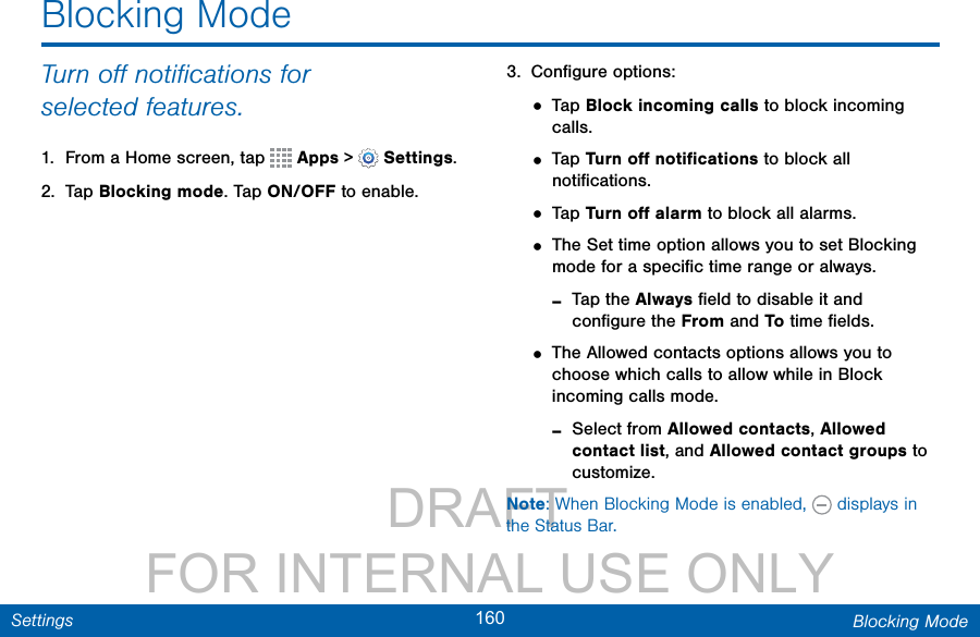                 DRAFT FOR INTERNAL USE ONLY160 Blocking ModeSettingsTurn oﬀ notiﬁcations for selectedfeatures.1.  From a Home screen, tap   Apps &gt;  Settings.2.  Tap Blocking mode. Tap ON/OFF to enable.3.  Conﬁgure options:• Tap Block incoming calls to block incoming calls.• Tap Turn oﬀ notiﬁcations to block all notiﬁcations.• Tap Turn oﬀ alarm to block all alarms.• The Set time option allows you to set Blocking mode for a speciﬁc time range or always. -Tap the Always ﬁeld to disable it and conﬁgure the From and To time ﬁelds.• The Allowed contacts options allows you to choose which calls to allow while in Block incoming calls mode. -Select from Allowed contacts, Allowed contact list, and Allowed contact groups to customize.Note: When Blocking Mode is enabled,   displays in the Status Bar.Blocking Mode
