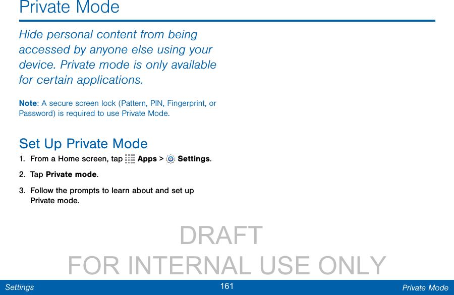                 DRAFT FOR INTERNAL USE ONLY161 Private ModeSettingsHide personal content from being accessed by anyone else using your device. Private mode is only available for certain applications.Note: A secure screen lock (Pattern, PIN, Fingerprint, or Password) is required to use Private Mode.Set Up Private Mode1.  From a Home screen, tap   Apps &gt;  Settings.2.  Tap Private mode.3.  Follow the prompts to learn about and set up Private mode.Private Mode