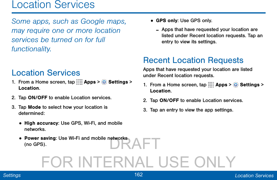                 DRAFT FOR INTERNAL USE ONLY162 Location ServicesSettingsLocation ServicesSome apps, such as Google maps, may require one or more location services be turned on for full functionality.Location Services1.  From a Home screen, tap   Apps &gt;  Settings &gt; Location.2.  Tap ON/OFF to enable Location services.3.  Tap Mode to select how your location is determined:• High accuracy: Use GPS, Wi-Fi, and mobile networks.• Power saving: Use Wi-Fi and mobile networks (no GPS).• GPS only: Use GPS only. -Apps that have requested your location are listed under Recent location requests. Tap an entry to view its settings.Recent Location RequestsApps that have requested your location are listed under Recent location requests.1.  From a Home screen, tap   Apps &gt;  Settings &gt; Location.2.  Tap ON/OFF to enable Location services.3.  Tap an entry to view the app settings.