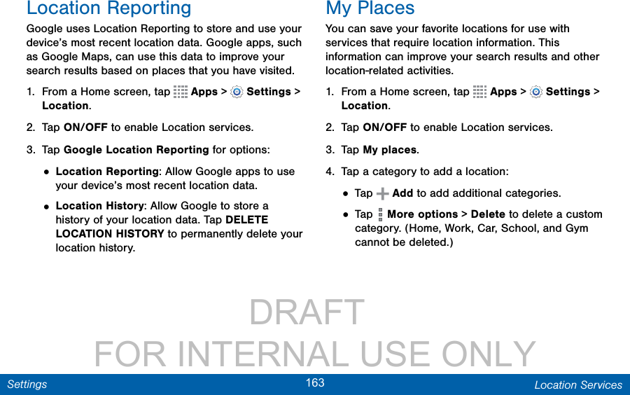                 DRAFT FOR INTERNAL USE ONLY163 Location ServicesSettingsLocation ReportingGoogle uses Location Reporting to store and use your device’s most recent location data. Google apps, such as Google Maps, can use this data to improve your search results based on places that you have visited.1.  From a Home screen, tap   Apps &gt;  Settings &gt; Location.2.  Tap ON/OFF to enable Location services.3.  Tap Google Location Reporting for options:• Location Reporting: Allow Google apps to use your device’s most recent location data. • Location History: Allow Google to store a history of your location data. Tap DELETE LOCATION HISTORY to permanently delete your location history.My PlacesYou can save your favorite locations for use with services that require location information. This information can improve your search results and other location-related activities.1.  From a Home screen, tap   Apps &gt;  Settings &gt; Location.2.  Tap ON/OFF to enable Location services.3.  Tap My places.4.  Tap a category to add a location:• Tap   Add to add additional categories.• Tap   More options &gt; Delete to delete a custom category. (Home, Work, Car, School, and Gym cannot be deleted.)