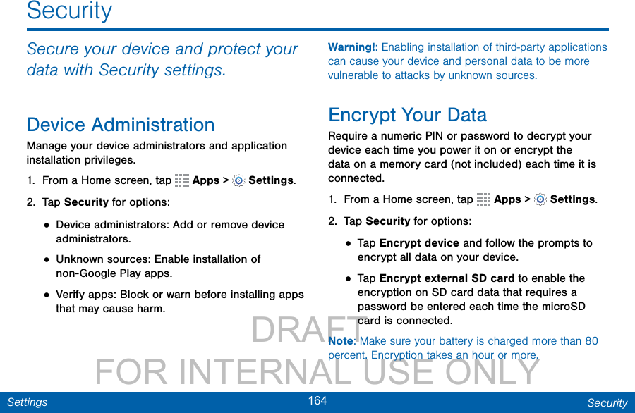                 DRAFT FOR INTERNAL USE ONLY164 SecuritySettingsSecuritySecure your device and protect your data with Security settings.Device AdministrationManage your device administrators and application installation privileges.1.  From a Home screen, tap   Apps &gt;  Settings.2.  Tap Security for options:• Device administrators: Add or remove device administrators.• Unknown sources: Enable installation of non-Google Play apps.• Verify apps: Block or warn before installing apps that may cause harm.Warning!: Enabling installation of third-party applications can cause your device and personal data to be more vulnerable to attacks by unknown sources. Encrypt Your DataRequire a numeric PIN or password to decrypt your device each time you power it on or encrypt the data on a memory card (not included) each time it is connected.1.  From a Home screen, tap   Apps &gt;  Settings.2.  Tap Security for options:• Tap Encrypt device and follow the prompts to encrypt all data on your device.• Tap Encrypt external SD card to enable the encryption on SD card data that requires a password be entered each time the microSD card is connected.Note: Make sure your battery is charged more than 80 percent. Encryption takes an hour or more.