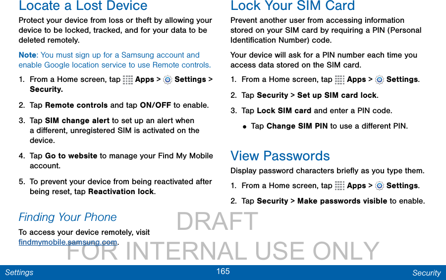                 DRAFT FOR INTERNAL USE ONLY165 SecuritySettingsLocate a Lost DeviceProtect your device from loss or theft by allowing your device to be locked, tracked, and for your data to be deleted remotely.Note: You must sign up for a Samsung account and enable Google location service to use Remote controls.1.  From a Home screen, tap   Apps &gt;  Settings &gt; Security.2.  Tap Remote controls and tap ON/OFF to enable.3.  Tap SIM change alert to set up an alert when a diﬀerent, unregistered SIM is activated on the device.4.  Tap Go to website to manage your Find My Mobile account.5.  To prevent your device from being reactivated after being reset, tap Reactivation lock.Finding Your PhoneTo access your device remotely, visit  ﬁndmymobile.samsung.com.Lock Your SIM CardPrevent another user from accessing information stored on your SIM card by requiring a PIN (Personal Identiﬁcation Number) code.Your device will ask for a PIN number each time you access data stored on the SIM card.1.  From a Home screen, tap   Apps &gt;  Settings.2.  Tap Security &gt; Set up SIM card lock.3.  Tap Lock SIM card and enter a PIN code.• Tap Change SIM PIN to use a diﬀerent PIN.View PasswordsDisplay password characters brieﬂy as you type them.1.  From a Home screen, tap   Apps &gt;  Settings.2.  Tap Security &gt; Make passwords visible to enable.