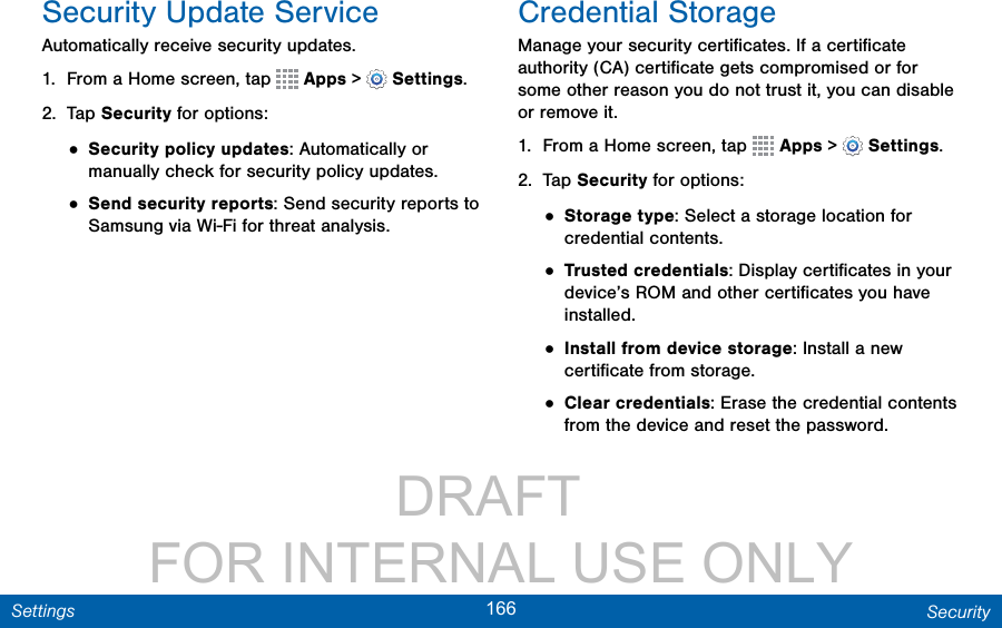                 DRAFT FOR INTERNAL USE ONLY166 SecuritySettingsSecurity Update ServiceAutomatically receive security updates.1.  From a Home screen, tap   Apps &gt;  Settings.2.  Tap Security for options:• Security policy updates: Automatically or manually check for security policy updates.• Send security reports: Send security reports to Samsung via Wi-Fi for threat analysis.Credential StorageManage your security certiﬁcates. If a certiﬁcate authority (CA) certiﬁcate gets compromised or for some other reason you do not trust it, you can disable or remove it.1.  From a Home screen, tap   Apps &gt;  Settings.2.  Tap Security for options: • Storage type: Select a storage location for credential contents.• Trusted credentials: Display certiﬁcates in your device’s ROM and other certiﬁcates you have installed.• Install from device storage: Install a new certiﬁcate from storage.• Clear credentials: Erase the credential contents from the device and reset the password.