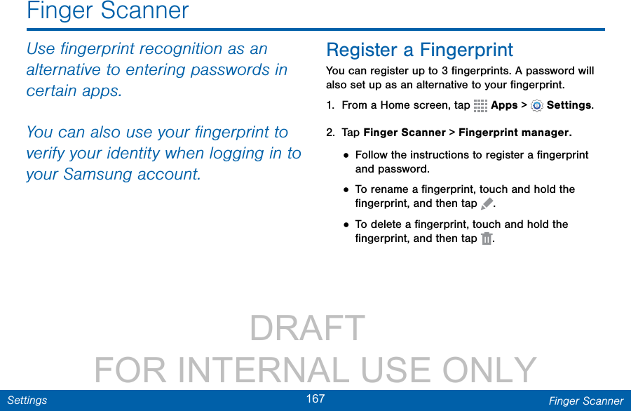                 DRAFT FOR INTERNAL USE ONLY167 Finger ScannerSettingsUse ﬁngerprint recognition as an alternative to entering passwords in certain apps. You can also use your ﬁngerprint to verify your identity when logging in to your Samsung account.Register a FingerprintYou can register up to 3 ﬁngerprints. A password will also set up as an alternative to your ﬁngerprint.1.  From a Home screen, tap   Apps &gt;  Settings.2.  Tap Finger Scanner &gt; Fingerprint manager.• Follow the instructions to register a ﬁngerprint and password.• To rename a ﬁngerprint, touch and hold the ﬁngerprint, and then tap  .• To delete a ﬁngerprint, touch and hold the ﬁngerprint, and then tap  . Finger Scanner