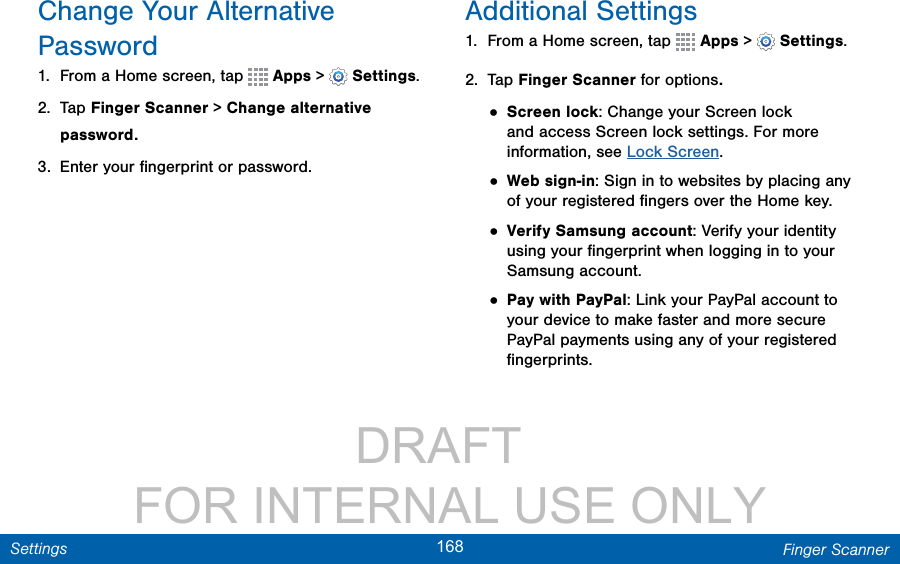                 DRAFT FOR INTERNAL USE ONLY168 Finger ScannerSettingsChange Your Alternative Password1.  From a Home screen, tap   Apps &gt;  Settings.2.  Tap Finger Scanner &gt; Change alternative password.3.  Enter your ﬁngerprint or password.Additional Settings1.  From a Home screen, tap   Apps &gt;  Settings.2.  Tap Finger Scanner for options.• Screen lock: Change your Screen lock and access Screen lock settings. For more information, see Lock Screen.• Web sign-in: Sign in to websites by placing any of your registered ﬁngers over the Home key.• Verify Samsung account: Verify your identity using your ﬁngerprint when logging in to your Samsung account.• Pay with PayPal: Link your PayPal account to your device to make faster and more secure PayPal payments using any of your registered ﬁngerprints.
