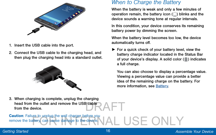                 DRAFT FOR INTERNAL USE ONLY16 Assemble Your DeviceGetting Started1.  Insert the USB cable into the port.2.  Connect the USB cable to the charging head, and then plug the charging head into a standard outlet.3.  When charging is complete, unplug the charging head from the outlet and remove the USB cable from the device.Caution: Failure to unplug the wall charger before you remove the battery, can cause damage to the device.When to Charge the BatteryWhen the battery is weak and only a few minutes of operation remain, the battery icon (   ) blinks and the device sounds a warning tone at regular intervals. In this condition, your device conserves its remaining battery power by dimming the screen. When the battery level becomes too low, the device automatically turns oﬀ. ►For a quick check of your battery level, view the battery charge indicator located in the Status Bar of your device’s display. A solid color (   )  indicates a full charge.You can also choose to display a percentage value. Viewing a percentage value can provide a better idea of the remaining charge on the battery. For more information, see Battery.