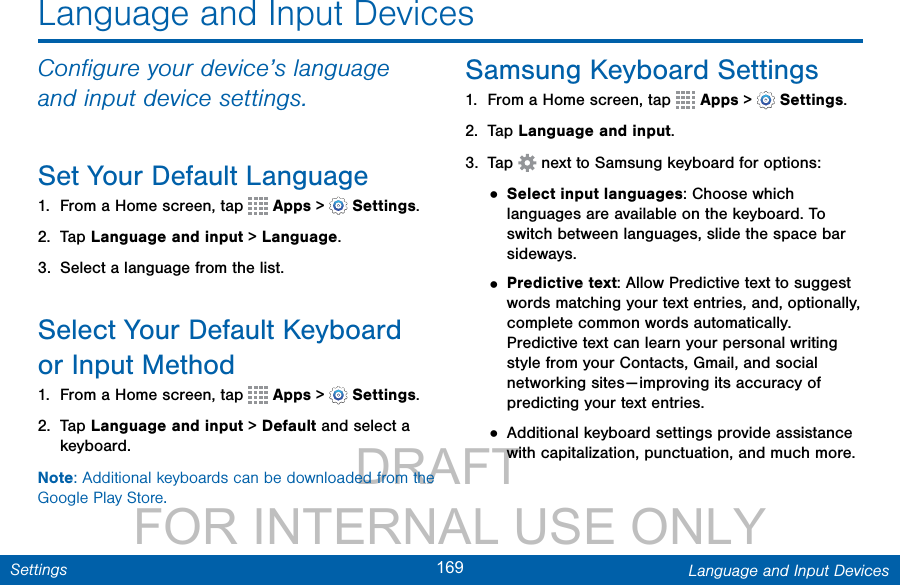                 DRAFT FOR INTERNAL USE ONLY169 Language and Input DevicesSettingsLanguage and Input DevicesConﬁgure your device’s language and input device settings.Set Your Default Language1.  From a Home screen, tap   Apps &gt;  Settings.2.  Tap Language and input &gt; Language.3.  Select a language from the list.Select Your Default Keyboard orInput Method1.  From a Home screen, tap   Apps &gt;  Settings.2.  Tap Language and input &gt; Default and select a keyboard.Note: Additional keyboards can be downloaded from the Google Play Store.Samsung Keyboard Settings1.  From a Home screen, tap   Apps &gt;  Settings.2.  Tap Language and input.3.  Tap   next to Samsung keyboard for options:• Select input languages: Choose which languages are available on the keyboard. To switch between languages, slide the space bar sideways. • Predictive text: Allow Predictive text to suggest words matching your text entries, and, optionally, complete common words automatically. Predictive text can learn your personal writing style from your Contacts, Gmail, and social networking sites — improving its accuracy of predicting your text entries.• Additional keyboard settings provide assistance with capitalization, punctuation, and much more. 