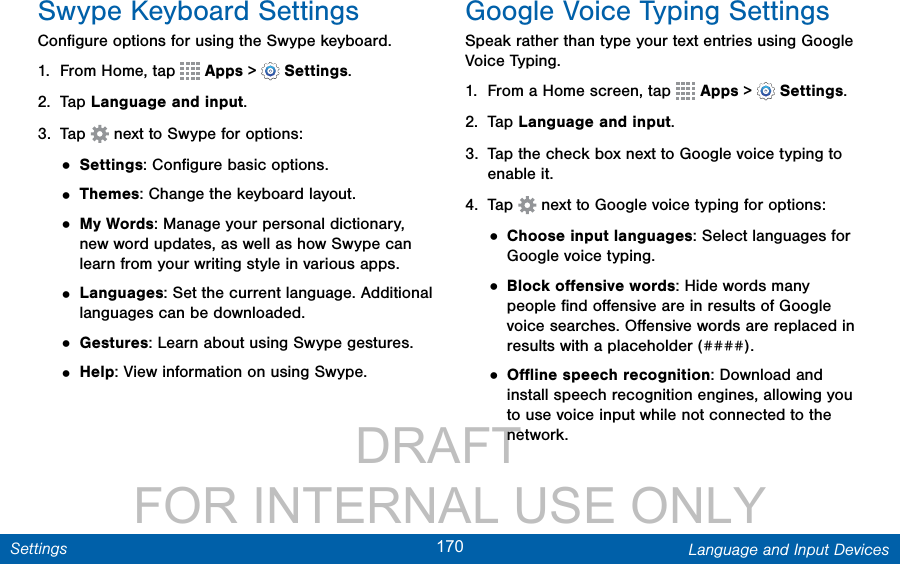                 DRAFT FOR INTERNAL USE ONLY170 Language and Input DevicesSettingsSwype Keyboard SettingsConﬁgure options for using the Swype keyboard. 1.  From Home, tap   Apps &gt;  Settings.2.  Tap Language and input.3.  Tap   next to Swype for options:• Settings: Conﬁgure basic options.• Themes: Change the keyboard layout.• My Words: Manage your personal dictionary, new word updates, as well as how Swype can learn from your writing style in various apps.• Languages: Set the current language. Additional languages can be downloaded.• Gestures: Learn about using Swype gestures.• Help: View information on using Swype.Google Voice Typing SettingsSpeak rather than type your text entries using Google Voice Typing. 1.  From a Home screen, tap   Apps &gt;  Settings.2.  Tap Language and input.3.  Tap the check box next to Google voice typing to enable it.4.  Tap   next to Google voice typing for options:• Choose input languages: Select languages for Google voice typing. • Block oﬀensive words: Hide words many people ﬁnd oﬀensive are in results of Google voice searches. Oﬀensive words are replaced in results with a placeholder (####).• Oﬄine speech recognition: Download and install speech recognition engines, allowing you to use voice input while not connected to the network.