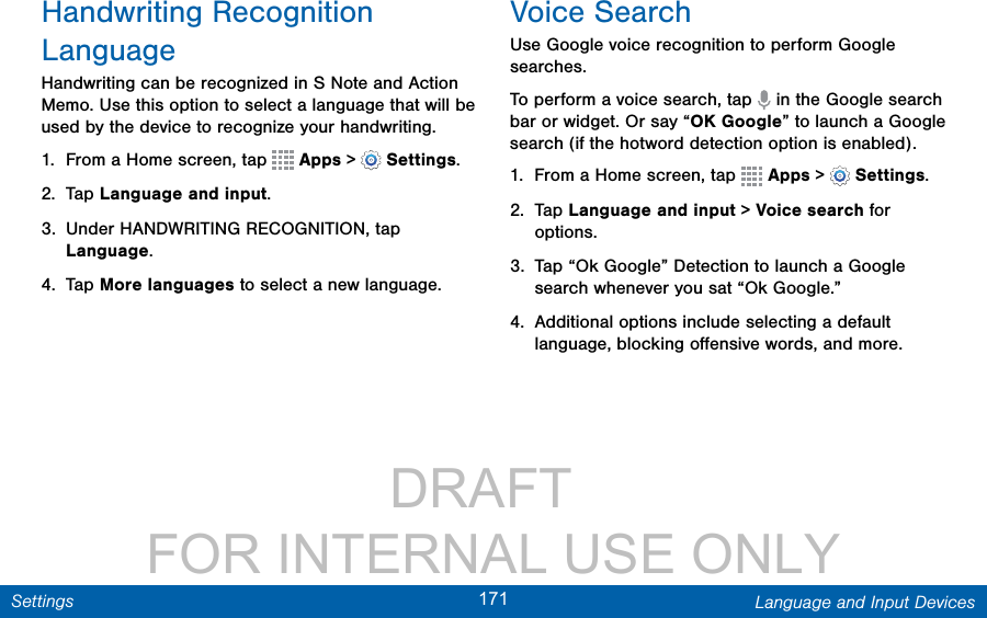                 DRAFT FOR INTERNAL USE ONLY171 Language and Input DevicesSettingsHandwriting Recognition LanguageHandwriting can be recognized in S Note and Action Memo. Use this option to select a language that will be used by the device to recognize your handwriting.1.  From a Home screen, tap   Apps &gt;  Settings.2.  Tap Language and input.3.  Under HANDWRITING RECOGNITION, tap Language.4.  Tap More languages to select a new language.Voice SearchUse Google voice recognition to perform Google searches.To perform a voice search, tap   in the Google search bar or widget. Or say “OK Google” to launch a Google search (if the hotword detection option is enabled).1.  From a Home screen, tap   Apps &gt;  Settings.2.  Tap Language and input &gt; Voice search for options.3.  Tap “Ok Google” Detection to launch a Google search whenever you sat “Ok Google.”4.  Additional options include selecting a default language, blocking oﬀensive words, and more.
