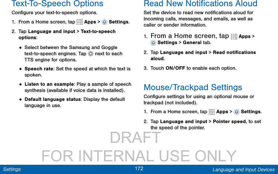                 DRAFT FOR INTERNAL USE ONLY172 Language and Input DevicesSettingsText-To-Speech OptionsConﬁgure your text-to-speech options.1.  From a Home screen, tap   Apps &gt;  Settings.2.  Tap Language and input &gt; Text-to-speech options:• Select between the Samsung and Goggle text-to-speech engines. Tap   next to each TTSengine for options.• Speech rate: Set the speed at which the text is spoken.• Listen to an example: Play a sample of speech synthesis (available if voice data is installed).• Default language status: Display the default language in use.Read New Notiﬁcations AloudSet the device to read new notiﬁcations aloud for incoming calls, messages, and emails, as well as caller or sender information.1.  From a Home screen, tap   Apps &gt; Settings &gt; General tab.2.  Tap Language and input &gt; Read notiﬁcations aloud.3.  Touch ON/OFF to enable each option.Mouse/Trackpad SettingsConﬁgure settings for using an optional mouse or trackpad (not included).1.  From a Home screen, tap   Apps &gt;  Settings.2.  Tap Language and input &gt; Pointer speed, to set the speed of the pointer.