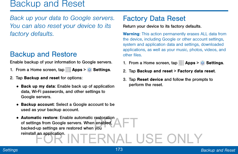                 DRAFT FOR INTERNAL USE ONLY173 Backup and ResetSettingsBackup and ResetBack up your data to Google servers. You can also reset your device to its factory defaults.Backup and RestoreEnable backup of your information to Google servers.1.  From a Home screen, tap   Apps &gt;  Settings.2.  Tap Backup and reset for options:• Back up my data: Enable back up of application data, Wi-Fi passwords, and other settings to Google servers.• Backup account: Select a Google account to be used as your backup account.• Automatic restore: Enable automatic restoration of settings from Google servers. When enabled, backed-up settings are restored when you reinstall an application.Factory Data ResetReturn your device to its factory defaults.Warning: This action permanently erases ALL data from the device, including Google or other account settings, system and application data and settings, downloaded applications, as well as your music, photos, videos, and other ﬁles.1.  From a Home screen, tap   Apps &gt;  Settings.2.  Tap Backup and reset &gt; Factory data reset.3.  Tap Reset device and follow the prompts to perform the reset.