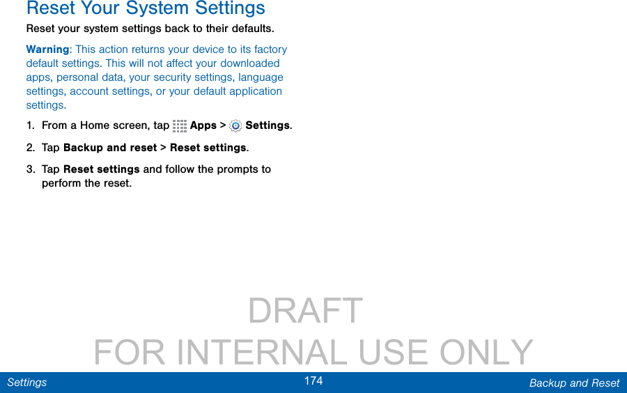                 DRAFT FOR INTERNAL USE ONLY174 Backup and ResetSettingsReset Your System SettingsReset your system settings back to their defaults.Warning: This action returns your device to its factory default settings. This will not aﬀect your downloaded apps, personal data, your security settings, language settings, account settings, or your default application settings.1.  From a Home screen, tap   Apps &gt;  Settings.2.  Tap Backup and reset &gt; Reset settings.3.  Tap Reset settings and follow the prompts to perform the reset.