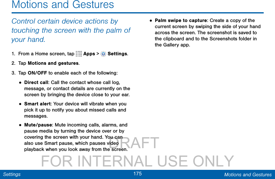                 DRAFT FOR INTERNAL USE ONLY175 Motions and GesturesSettingsControl certain device actions by touching the screen with the palm of your hand.1.  From a Home screen, tap   Apps &gt;  Settings.2.  Tap Motions and gestures.3.  Tap ON/OFF to enable each of the following:• Direct call: Call the contact whose call log, message, or contact details are currently on the screen by bringing the device close to your ear.• Smart alert: Your device will vibrate when you pick it up to notify you about missed calls and messages.• Mute/pause: Mute incoming calls, alarms, and pause media by turning the device over or by covering the screen with your hand. You can also use Smart pause, which pauses video playback when you look away from the screen.• Palm swipe to capture: Create a copy of the current screen by swiping the side of your hand across the screen. The screenshot is saved to the clipboard and to the Screenshots folder in theGallery app.Motions and Gestures