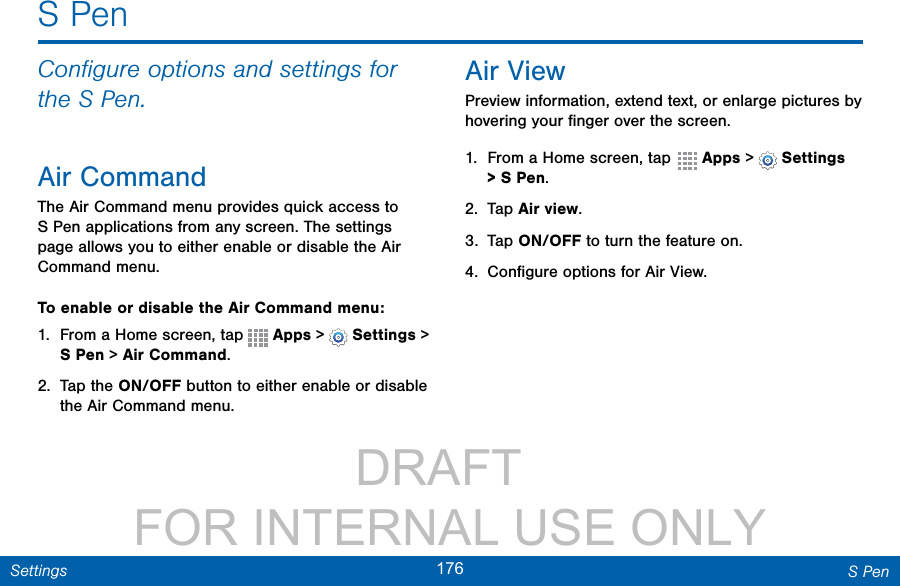                 DRAFT FOR INTERNAL USE ONLY176 S PenSettingsS PenConﬁgure options and settings for the S Pen.Air CommandThe Air Command menu provides quick access to S Pen applications from any screen. The settings page allows you to either enable or disable the Air Command menu.To enable or disable the Air Command menu:1.  From a Home screen, tap   Apps &gt;  Settings &gt; S Pen &gt; Air Command.2.  Tap the ON/OFF button to either enable or disable the Air Command menu.Air ViewPreview information, extend text, or enlarge pictures by hovering your ﬁnger over the screen.1.  From a Home screen, tap  Apps &gt;  Settings &gt; S Pen.2.  Tap Air view.3.  Tap ON/OFF to turn the feature on.4.  Conﬁgure options for Air View.