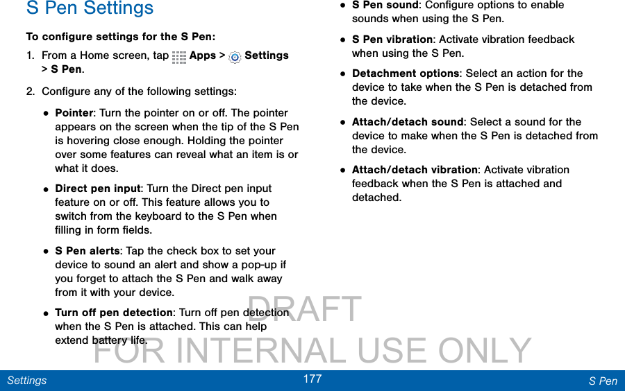                 DRAFT FOR INTERNAL USE ONLY177 S PenSettingsS Pen SettingsTo conﬁgure settings for the SPen:1.  From a Home screen, tap   Apps &gt;  Settings &gt; S Pen.2.  Conﬁgure any of the following settings:• Pointer: Turn the pointer on or oﬀ. The pointer appears on the screen when the tip of the SPen is hovering close enough. Holding the pointer over some features can reveal what an item is or what it does.• Direct pen input: Turn the Direct pen input feature on or oﬀ. This feature allows you to switch from the keyboard to the SPen when ﬁlling in form ﬁelds.• S Pen alerts: Tap the check box to set your device to sound an alert and show a pop-up if you forget to attach the S Pen and walk away from it with your device.• Turn oﬀ pen detection: Turn oﬀ pen detection when the S Pen is attached. This can help extend battery life.• S Pen sound: Conﬁgure options to enable sounds when using the S Pen.• S Pen vibration: Activate vibration feedback when using the S Pen.• Detachment options: Select an action for the device to take when the S Pen is detached from the device.• Attach/detach sound: Select a sound for the device to make when the S Pen is detached from the device.• Attach/detach vibration: Activate vibration feedback when the S Pen is attached and detached.