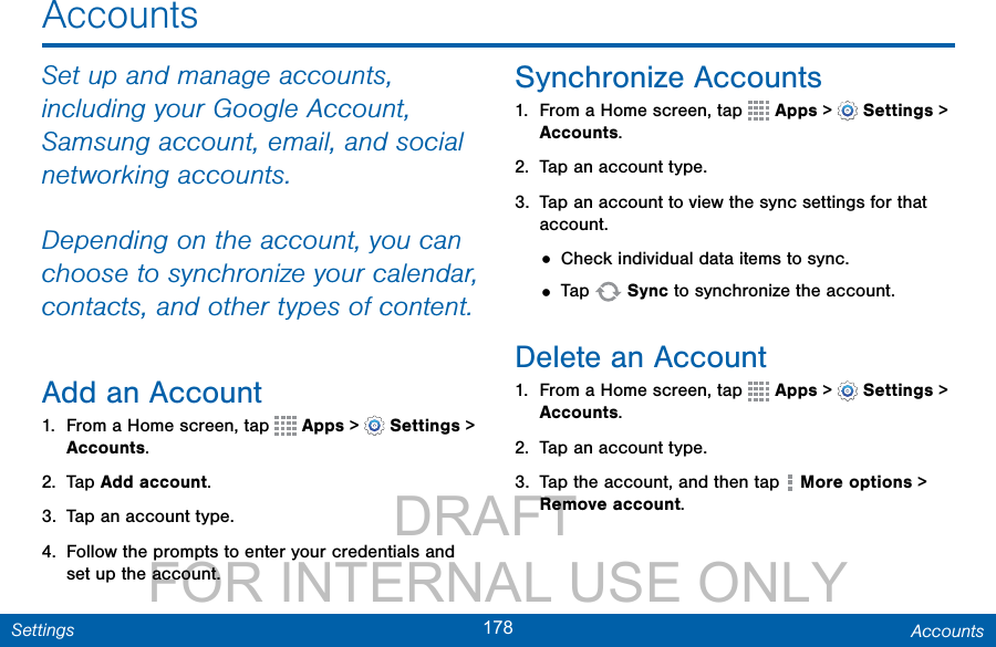                 DRAFT FOR INTERNAL USE ONLY178 AccountsSettingsSet up and manage accounts, including your Google Account, Samsung account, email, and social networking accounts.Depending on the account, you can choose to synchronize your calendar, contacts, and other types of content.Add an Account1.  From a Home screen, tap   Apps &gt;  Settings &gt; Accounts.2.  Tap Add account.3.  Tap an account type.4.  Follow the prompts to enter your credentials and set up the account.Synchronize Accounts1.  From a Home screen, tap   Apps &gt;  Settings &gt; Accounts.2.  Tap an account type.3.  Tap an account to view the sync settings for that account.• Check individual data items to sync.• Tap   Sync to synchronize the account.Delete an Account1.  From a Home screen, tap   Apps &gt;  Settings &gt; Accounts.2.  Tap an account type.3.  Tap the account, and then tap   More options &gt; Remove account.Accounts