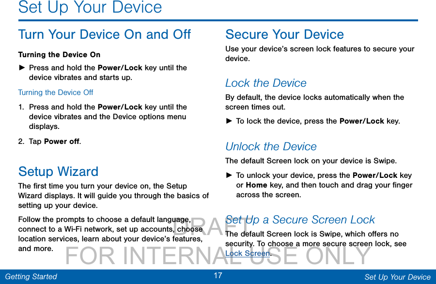                 DRAFT FOR INTERNAL USE ONLY17 Set Up Your DeviceGetting StartedSet Up Your DeviceTurn Your Device On and OﬀTurning the Device On ►Press and hold the Power/Lock key until the device vibrates and starts up.Turning the Device Oﬀ1.  Press and hold the Power/Lock key until the device vibrates and the Device options menu displays.2.  Tap Power oﬀ.Setup WizardThe ﬁrst time you turn your device on, the Setup Wizard displays. It will guide you through the basics of setting up your device.Follow the prompts to choose a default language, connect to a Wi-Fi network, set up accounts, choose location services, learn about your device’s features, and more.Secure Your DeviceUse your device’s screen lock features to secure your device.  Lock the DeviceBy default, the device locks automatically when the screen times out. ►To lock the device, press the Power/Lock key.Unlock the DeviceThe default Screen lock on your device is Swipe. ►To unlock your device, press the Power/Lock key or Home key, and then touch and drag your ﬁnger across the screen. Set Up a Secure Screen LockThe default Screen lock is Swipe, which oﬀers no security. To choose a more secure screen lock, see Lock Screen.