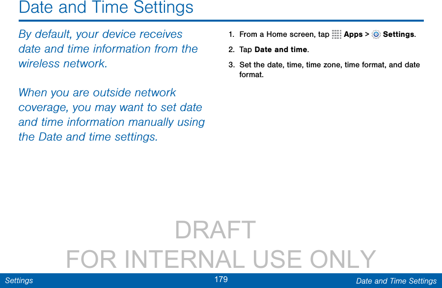                 DRAFT FOR INTERNAL USE ONLY179 Date and Time SettingsSettingsDate and Time SettingsBy default, your device receives date and time information from the wireless network. When you are outside network coverage, you may want to set date and time information manually using the Date and time settings.1.  From a Home screen, tap   Apps &gt;  Settings.2.  Tap Date and time.3.  Set the date, time, time zone, time format, and date format.