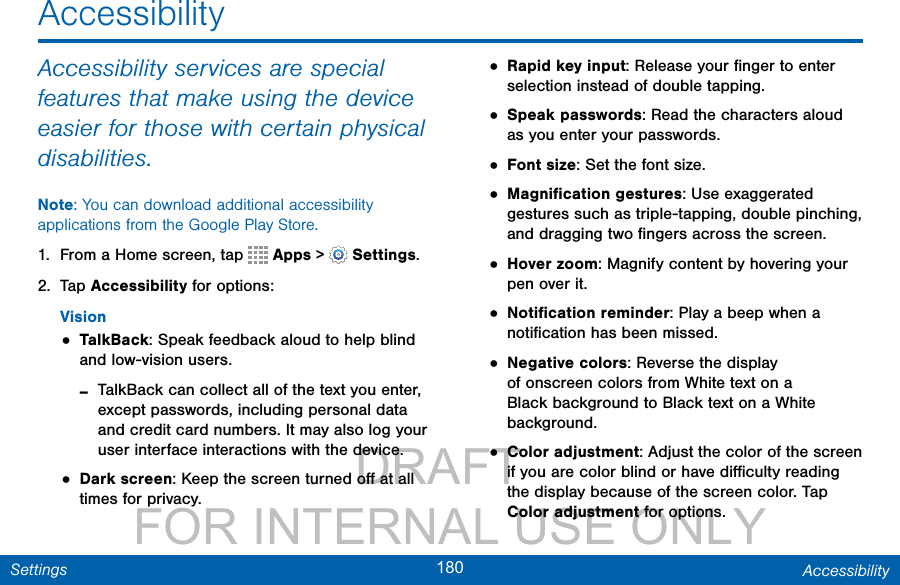                 DRAFT FOR INTERNAL USE ONLY180 AccessibilitySettingsAccessibility services are special features that make using the device easier for those with certain physical disabilities. Note: You can download additional accessibility applications from the Google Play Store.1.  From a Home screen, tap   Apps &gt;  Settings.2.  Tap Accessibility for options:Vision• TalkBack: Speak feedback aloud to help blind and low-vision users. -TalkBack can collect all of the text you enter, except passwords, including personal data and credit card numbers. It may also log your user interface interactions with the device.• Dark screen: Keep the screen turned oﬀ at all times for privacy.• Rapid key input: Release your ﬁnger to enter selection instead of double tapping. • Speak passwords: Read the characters aloud as you enter your passwords.• Font size: Set the font size.• Magniﬁcation gestures: Use exaggerated gestures such as triple-tapping, double pinching, and dragging two ﬁngers across the screen. • Hover zoom: Magnify content by hovering your pen over it.• Notiﬁcation reminder: Play a beep when a notiﬁcation has been missed. • Negative colors: Reverse the display of onscreen colors from White text on a Black background to Black text on a White background.• Color adjustment: Adjust the color of the screen if you are color blind or have diﬃculty reading the display because of the screen color. Tap Color adjustment for options.Accessibility
