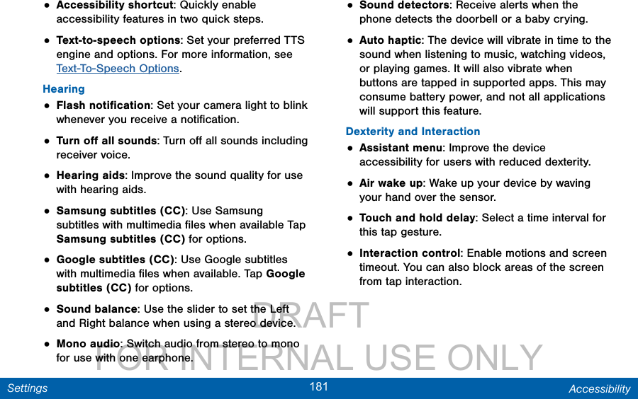                 DRAFT FOR INTERNAL USE ONLY181 AccessibilitySettings• Accessibility shortcut: Quickly enable accessibility features in two quick steps.• Text-to-speech options: Set your preferred TTS engine and options. For more information, see Text-To-Speech Options.Hearing• Flash notiﬁcation: Set your camera light to blink whenever you receive a notiﬁcation.• Turn oﬀ all sounds: Turn oﬀ all sounds including receiver voice.• Hearing aids: Improve the sound quality for use with hearing aids.• Samsung subtitles (CC): Use Samsung subtitles with multimedia ﬁles when available Tap Samsung subtitles (CC) for options.• Google subtitles (CC): Use Google subtitles with multimedia ﬁles when available. Tap Google subtitles (CC) for options.• Sound balance: Use the slider to set the Left and Right balance when using a stereo device.• Mono audio: Switch audio from stereo to mono for use with one earphone.• Sound detectors: Receive alerts when the phone detects the doorbell or a baby crying.• Auto haptic: The device will vibrate in time to the sound when listening to music, watching videos, or playing games. It will also vibrate when buttons are tapped in supported apps. This may consume battery power, and not all applications will support this feature.Dexterity and Interaction• Assistant menu: Improve the device accessibility for users with reduced dexterity. • Air wake up: Wake up your device by waving your hand over the sensor.• Touch and hold delay: Select a time interval for this tap gesture.• Interaction control: Enable motions and screen timeout. You can also block areas of the screen from tap interaction. 