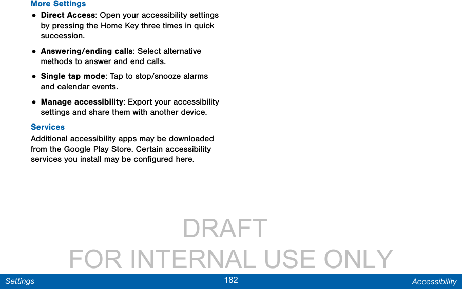                 DRAFT FOR INTERNAL USE ONLY182 AccessibilitySettingsMore Settings• Direct Access: Open your accessibility settings by pressing the Home Key three times in quick succession. • Answering/ending calls: Select alternative methods to answer and end calls.• Single tap mode: Tap to stop/snooze alarms and calendar events.• Manage accessibility: Export your accessibility settings and share them with another device.ServicesAdditional accessibility apps may be downloaded from the Google Play Store. Certain accessibility services you install may be conﬁgured here. 