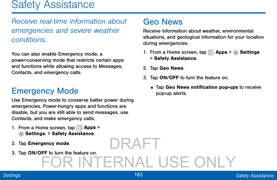                 DRAFT FOR INTERNAL USE ONLY183 Safety AssistanceSettingsSafety AssistanceReceive real-time information about emergencies and severe weather conditions.You can also enable Emergency mode, a power-conserving mode that restricts certain apps and functions while allowing access to Messages, Contacts, and emergency calls.Emergency ModeUse Emergency mode to conserve batter power during emergencies. Power-hungry apps and functions are disable, but you are still able to sendmessages, use Contacts, and make emergencycalls.1.  From a Home screen, tap   Apps &gt; Settings.&gt;SafetyAssistance.2.  Tap Emergency mode.3.  Tap ON/OFF to turn the feature on.Geo NewsReceive information about weather, environmental situations, and geological information for your location during emergencies.1.  From a Home screen, tap   Apps &gt;  Settings &gt;SafetyAssistance.2.  Tap Geo News.3.  Tap ON/OFF to turn the feature on.• Tap Geo News notiﬁcation pop-ups to receive pop-up alerts.