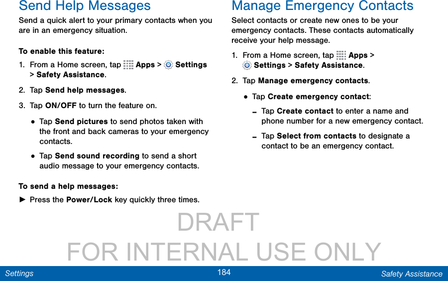                 DRAFT FOR INTERNAL USE ONLY184 Safety AssistanceSettingsSend Help MessagesSend a quick alert to your primary contacts when you are in an emergency situation.To enable this feature:1.  From a Home screen, tap   Apps &gt;  Settings &gt;SafetyAssistance.2.  Tap Send help messages.3.  Tap ON/OFF to turn the feature on.• Tap Send pictures to send photos taken with the front and back cameras to your emergency contacts.• Tap Send sound recording to send a short audio message to your emergency contacts.To send a help messages: ►Press the Power/Lock key quickly three times.Manage Emergency ContactsSelect contacts or create new ones to be your emergency contacts. These contacts automatically receive your help message.1.  From a Home screen, tap   Apps &gt; Settings&gt;SafetyAssistance.2.  Tap Manage emergency contacts.• Tap Create emergency contact: -Tap Create contact to enter a name and phone number for a new emergency contact. -Tap Select from contacts to designate a contact to be an emergency contact.