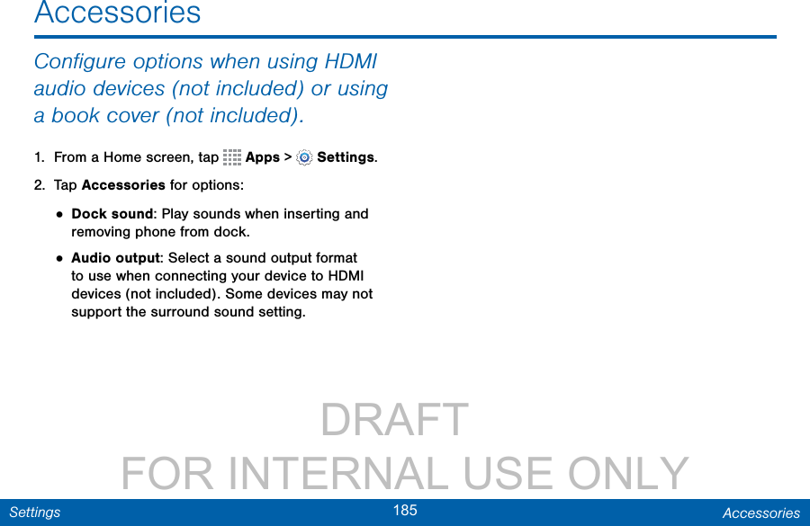                 DRAFT FOR INTERNAL USE ONLY185 AccessoriesSettingsAccessoriesConﬁgure options when using HDMI audio devices (not included) or using a bookcover (not included).1.  From a Home screen, tap   Apps &gt;  Settings.2.  Tap Accessories for options:• Dock sound: Play sounds when inserting and removing phone from dock.• Audio output: Select a sound output format to use when connecting your device to HDMI devices (not included). Some devices may not support the surround sound setting.