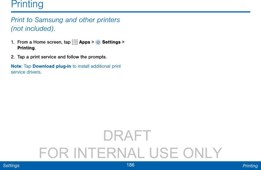                 DRAFT FOR INTERNAL USE ONLY186 PrintingSettingsPrintingPrint to Samsung and other printers (notincluded).1.  From a Home screen, tap   Apps &gt;  Settings &gt; Printing.2.  Tap a print service and follow the prompts.Note: Tap Download plug-in to install additional print service drivers.