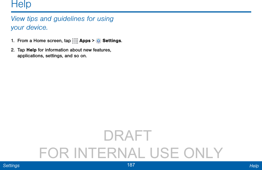                 DRAFT FOR INTERNAL USE ONLY187 HelpSettingsHelpView tips and guidelines for using your device.1.  From a Home screen, tap   Apps &gt;  Settings.2.  Tap Help for information about new features, applications, settings, and so on.